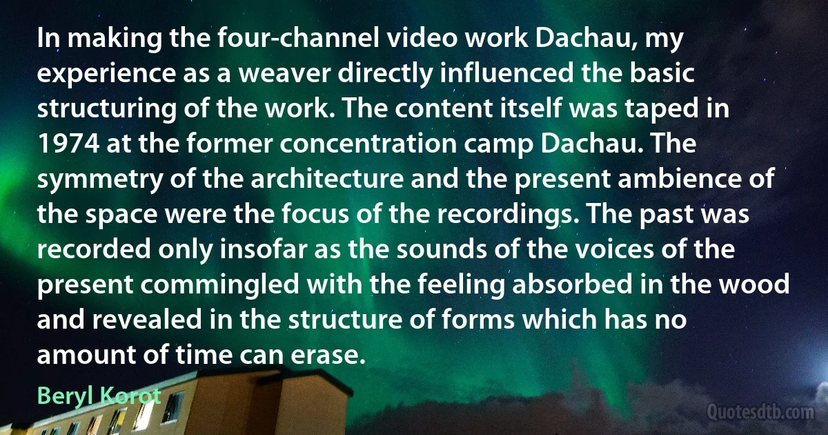 In making the four-channel video work Dachau, my experience as a weaver directly influenced the basic structuring of the work. The content itself was taped in 1974 at the former concentration camp Dachau. The symmetry of the architecture and the present ambience of the space were the focus of the recordings. The past was recorded only insofar as the sounds of the voices of the present commingled with the feeling absorbed in the wood and revealed in the structure of forms which has no amount of time can erase. (Beryl Korot)