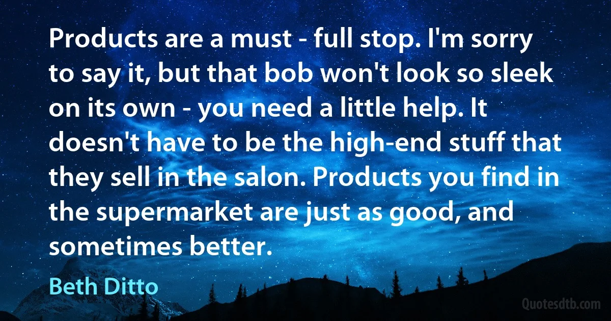 Products are a must - full stop. I'm sorry to say it, but that bob won't look so sleek on its own - you need a little help. It doesn't have to be the high-end stuff that they sell in the salon. Products you find in the supermarket are just as good, and sometimes better. (Beth Ditto)