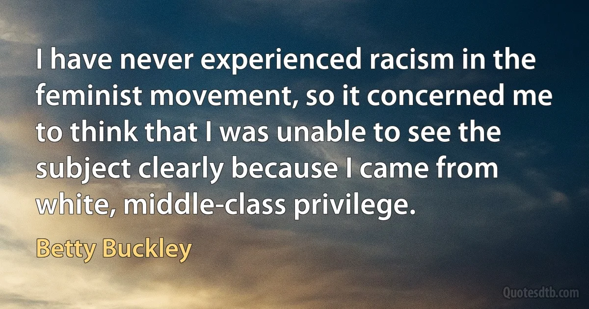 I have never experienced racism in the feminist movement, so it concerned me to think that I was unable to see the subject clearly because I came from white, middle-class privilege. (Betty Buckley)