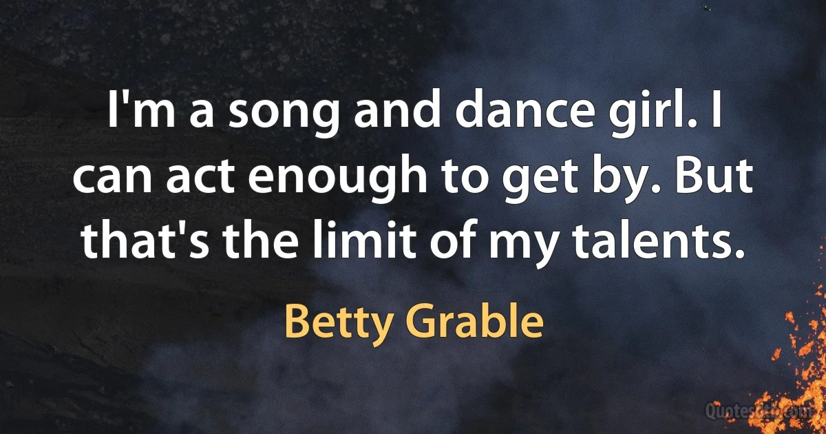 I'm a song and dance girl. I can act enough to get by. But that's the limit of my talents. (Betty Grable)