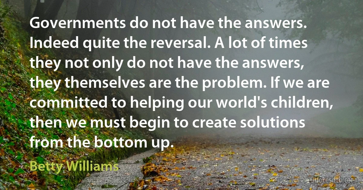 Governments do not have the answers. Indeed quite the reversal. A lot of times they not only do not have the answers, they themselves are the problem. If we are committed to helping our world's children, then we must begin to create solutions from the bottom up. (Betty Williams)