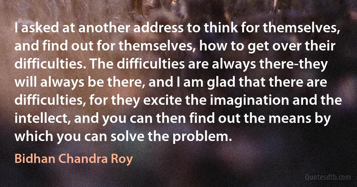 I asked at another address to think for themselves, and find out for themselves, how to get over their difficulties. The difficulties are always there-they will always be there, and I am glad that there are difficulties, for they excite the imagination and the intellect, and you can then find out the means by which you can solve the problem. (Bidhan Chandra Roy)