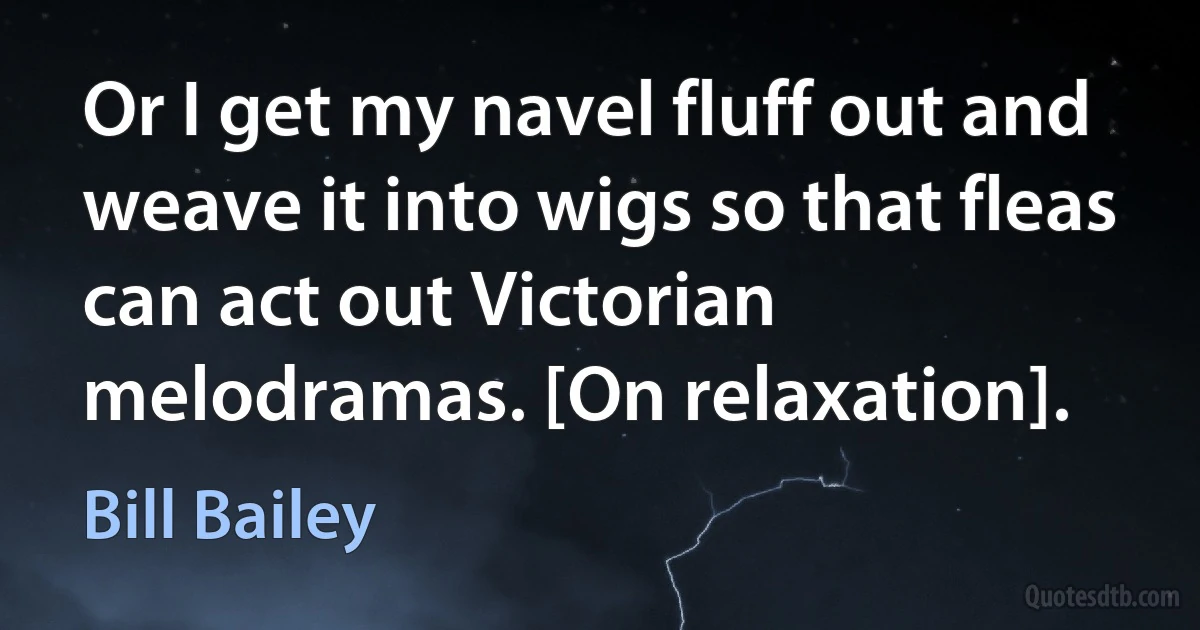 Or I get my navel fluff out and weave it into wigs so that fleas can act out Victorian melodramas. [On relaxation]. (Bill Bailey)