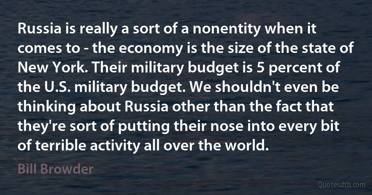 Russia is really a sort of a nonentity when it comes to - the economy is the size of the state of New York. Their military budget is 5 percent of the U.S. military budget. We shouldn't even be thinking about Russia other than the fact that they're sort of putting their nose into every bit of terrible activity all over the world. (Bill Browder)