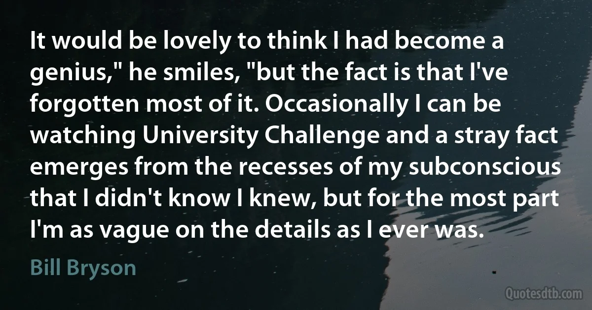 It would be lovely to think I had become a genius," he smiles, "but the fact is that I've forgotten most of it. Occasionally I can be watching University Challenge and a stray fact emerges from the recesses of my subconscious that I didn't know I knew, but for the most part I'm as vague on the details as I ever was. (Bill Bryson)