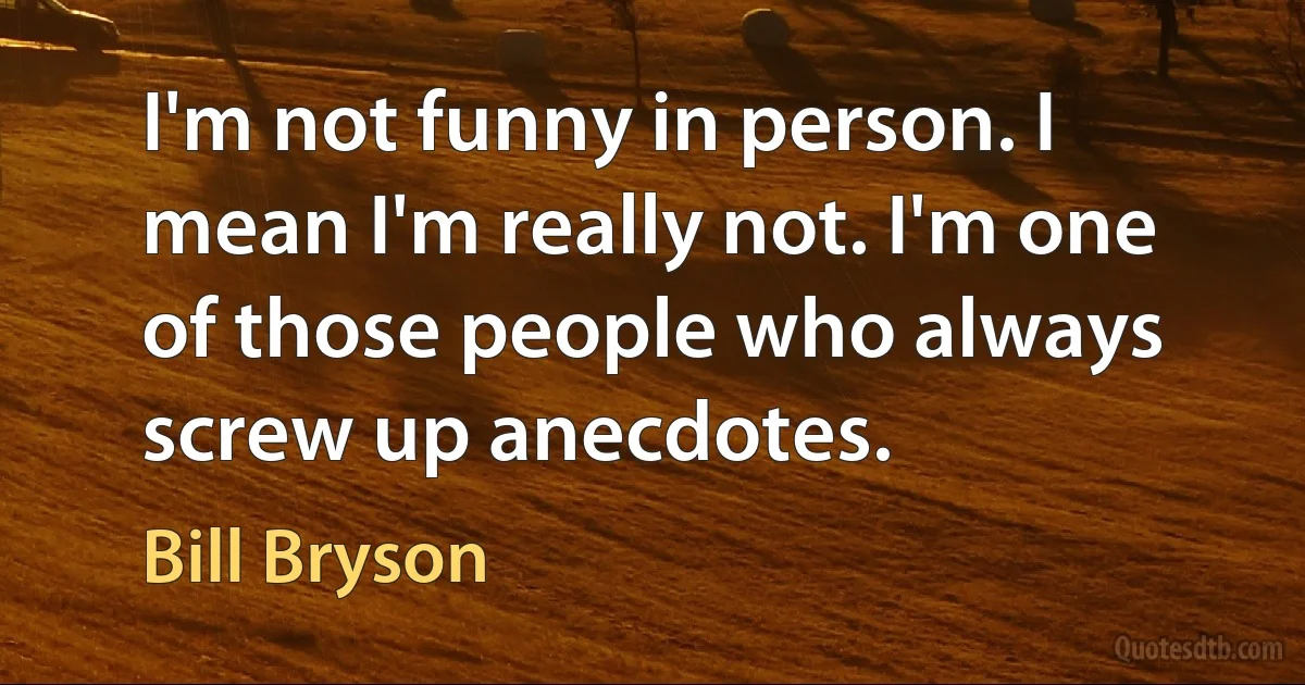 I'm not funny in person. I mean I'm really not. I'm one of those people who always screw up anecdotes. (Bill Bryson)