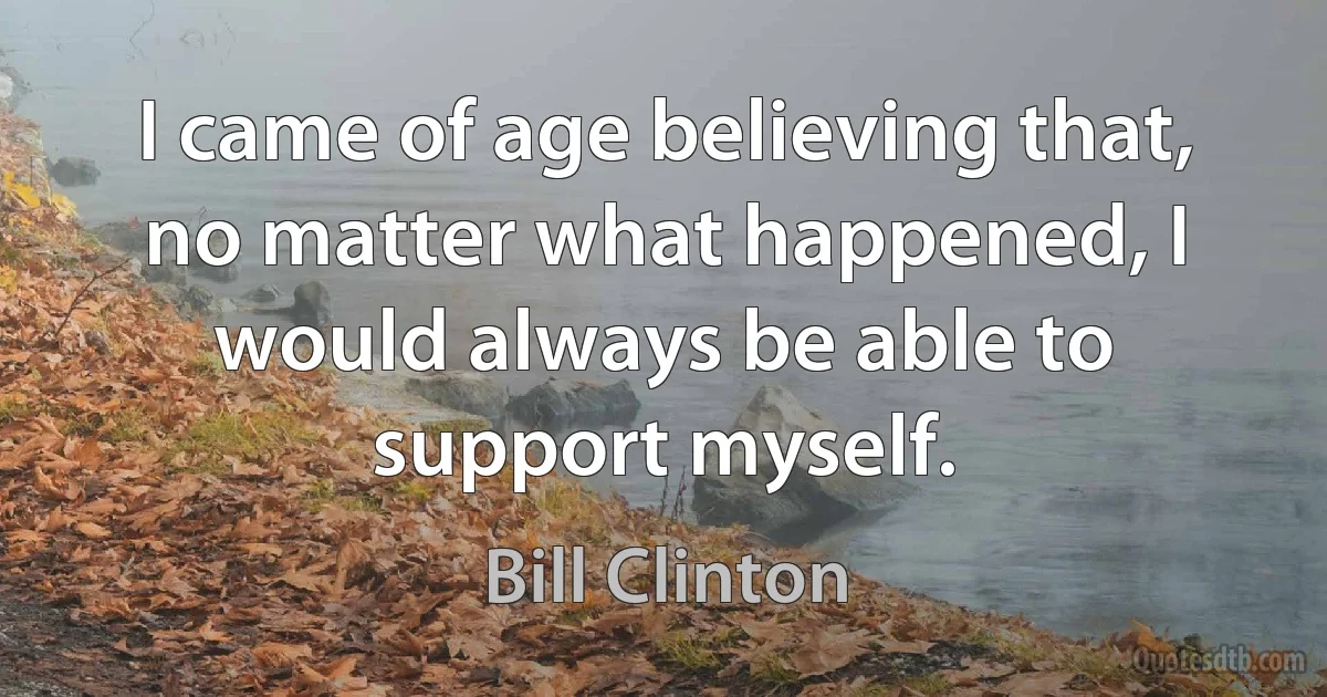 I came of age believing that, no matter what happened, I would always be able to support myself. (Bill Clinton)