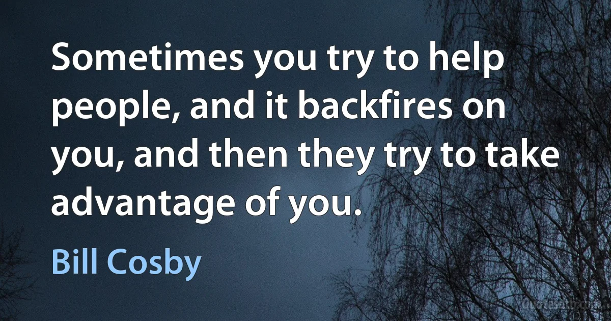 Sometimes you try to help people, and it backfires on you, and then they try to take advantage of you. (Bill Cosby)