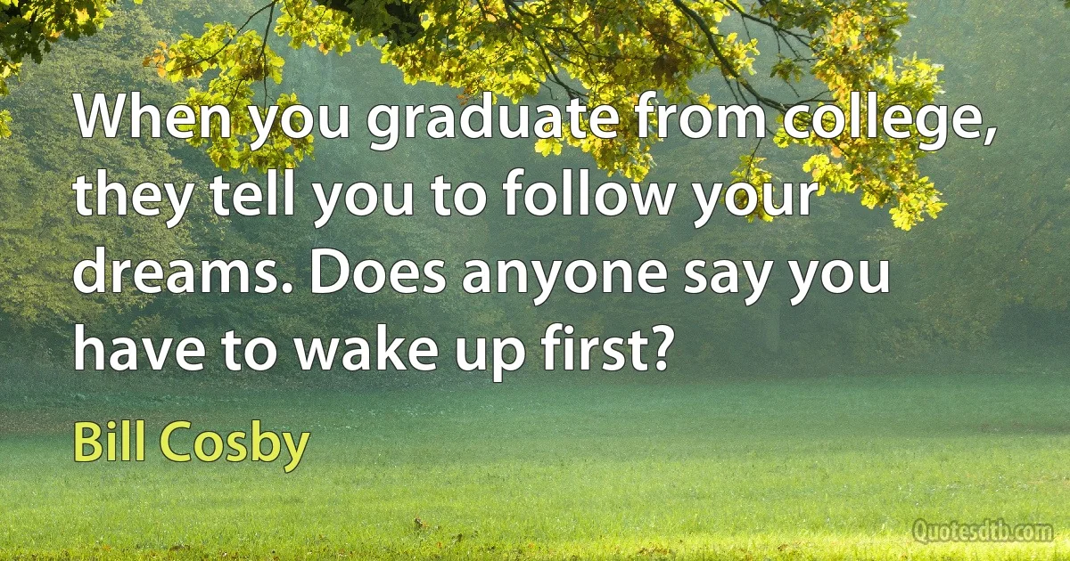 When you graduate from college, they tell you to follow your dreams. Does anyone say you have to wake up first? (Bill Cosby)