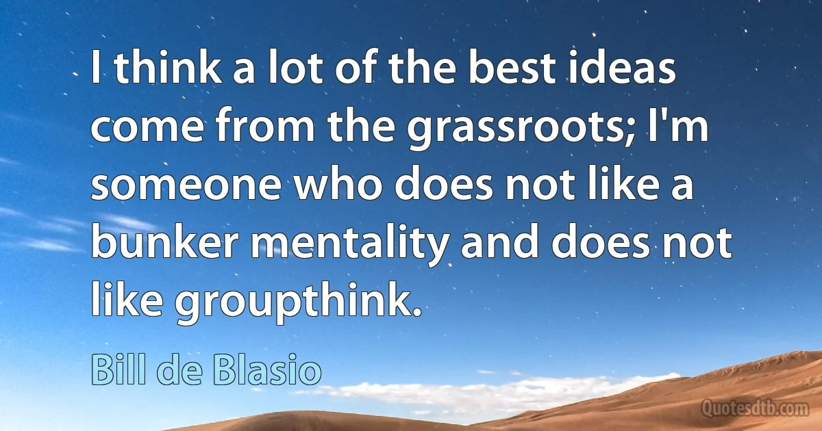 I think a lot of the best ideas come from the grassroots; I'm someone who does not like a bunker mentality and does not like groupthink. (Bill de Blasio)