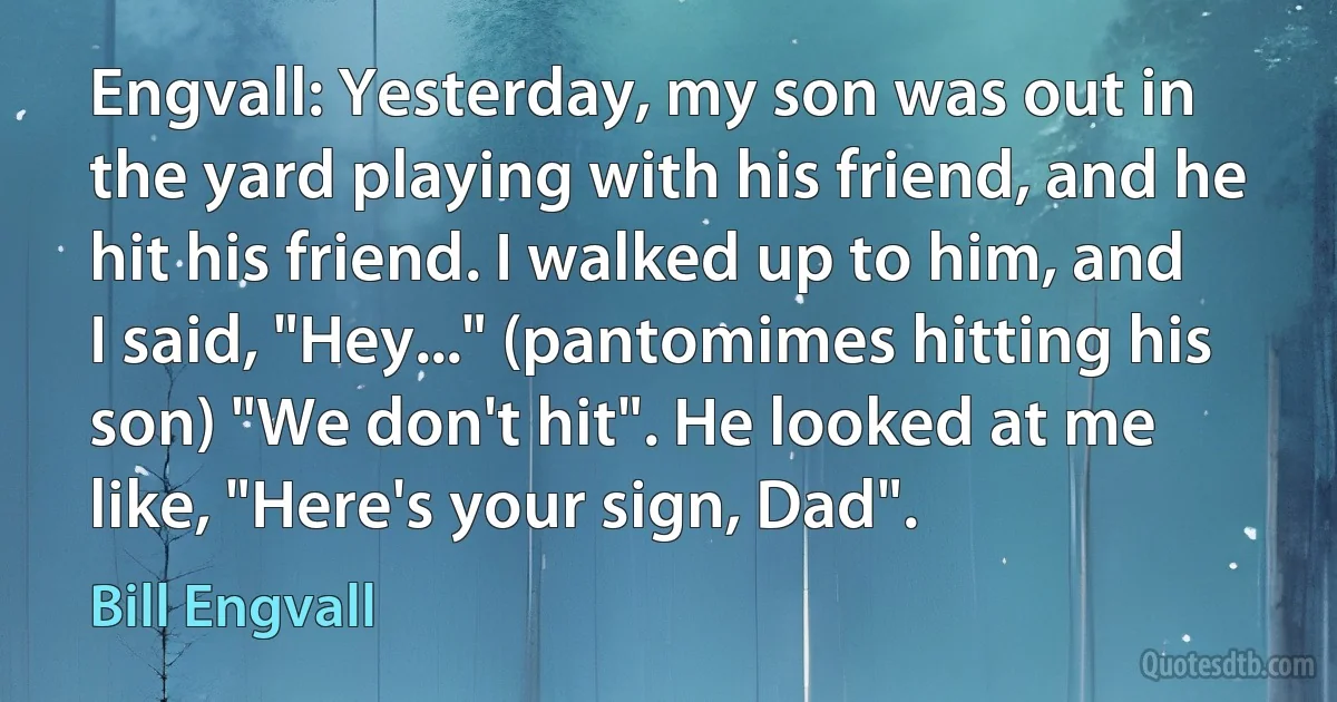 Engvall: Yesterday, my son was out in the yard playing with his friend, and he hit his friend. I walked up to him, and I said, "Hey..." (pantomimes hitting his son) "We don't hit". He looked at me like, "Here's your sign, Dad". (Bill Engvall)