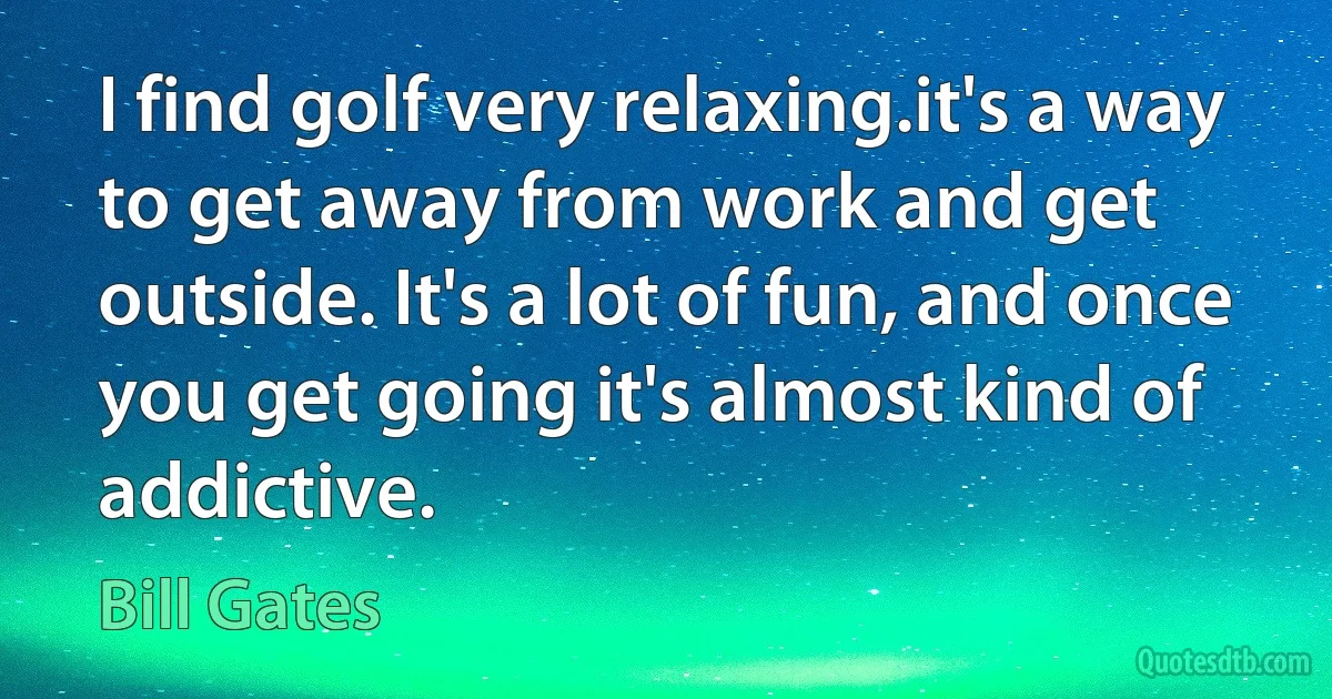 I find golf very relaxing.it's a way to get away from work and get outside. It's a lot of fun, and once you get going it's almost kind of addictive. (Bill Gates)