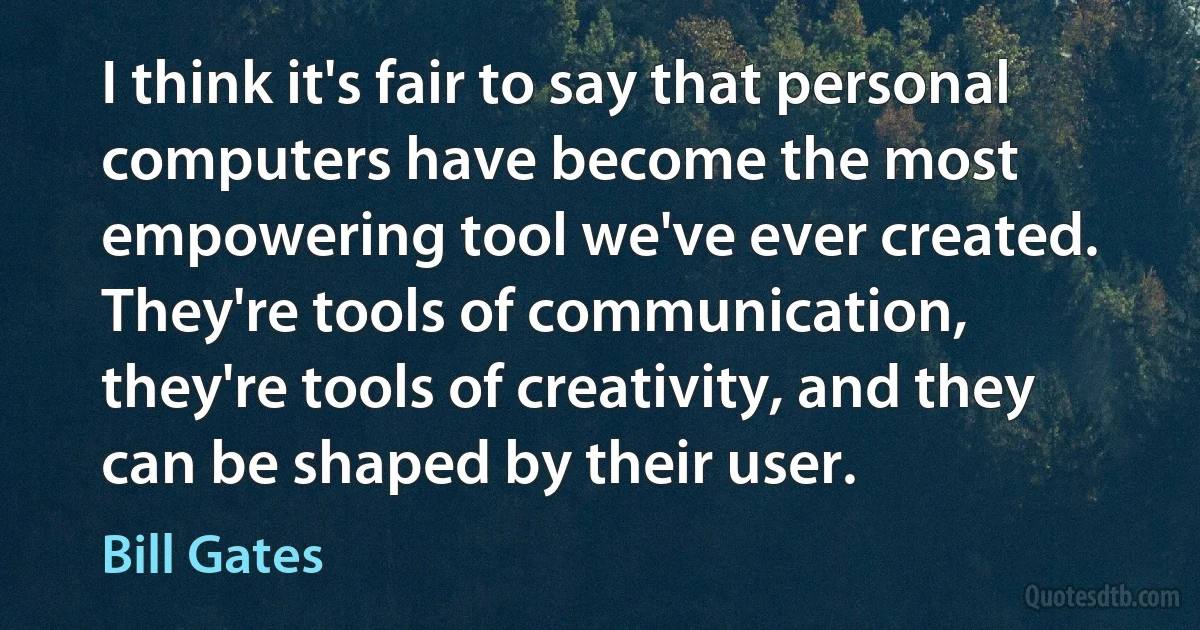 I think it's fair to say that personal computers have become the most empowering tool we've ever created. They're tools of communication, they're tools of creativity, and they can be shaped by their user. (Bill Gates)