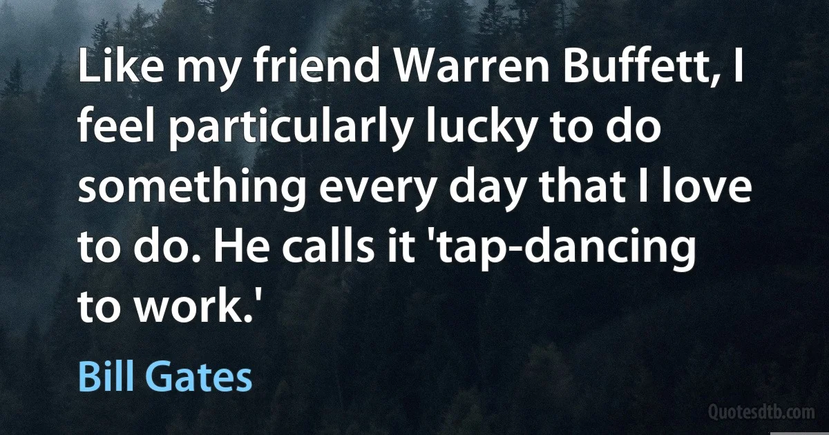 Like my friend Warren Buffett, I feel particularly lucky to do something every day that I love to do. He calls it 'tap-dancing to work.' (Bill Gates)