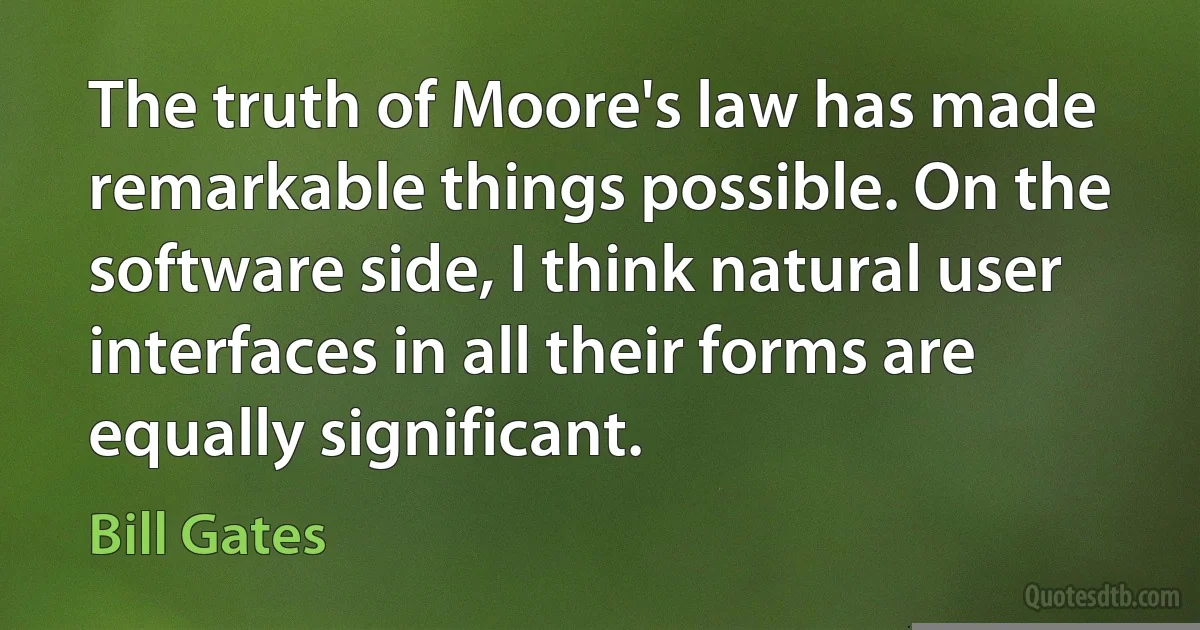 The truth of Moore's law has made remarkable things possible. On the software side, I think natural user interfaces in all their forms are equally significant. (Bill Gates)