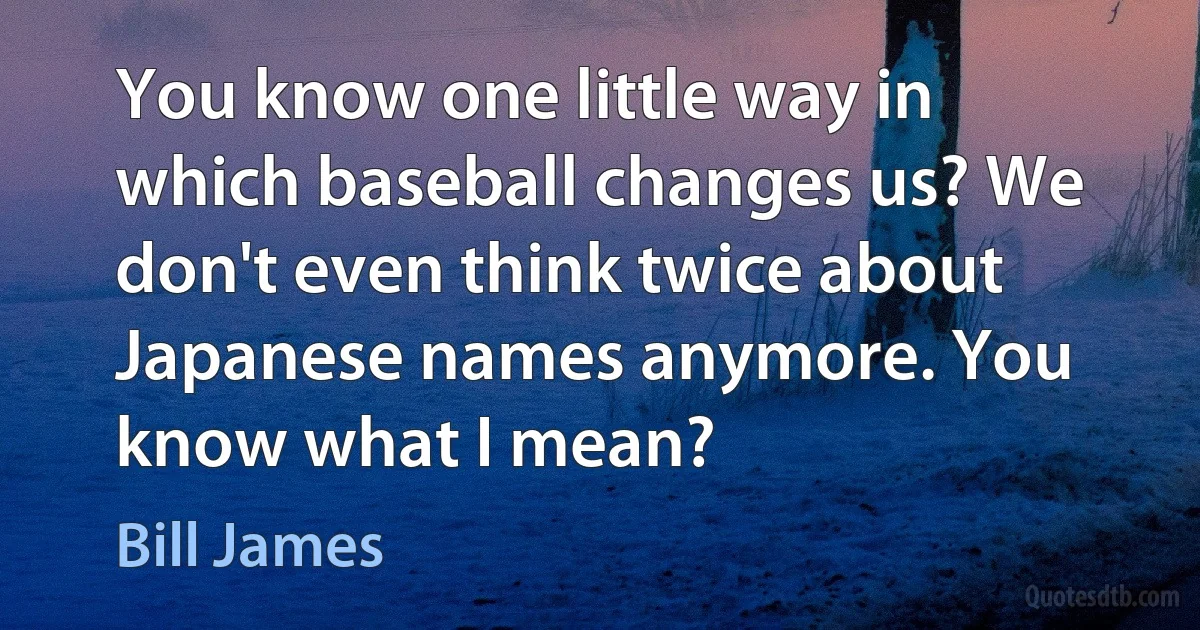 You know one little way in which baseball changes us? We don't even think twice about Japanese names anymore. You know what I mean? (Bill James)