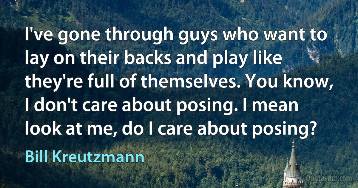 I've gone through guys who want to lay on their backs and play like they're full of themselves. You know, I don't care about posing. I mean look at me, do I care about posing? (Bill Kreutzmann)