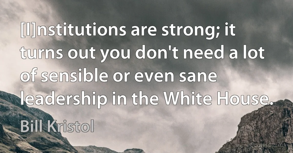 [I]nstitutions are strong; it turns out you don't need a lot of sensible or even sane leadership in the White House. (Bill Kristol)