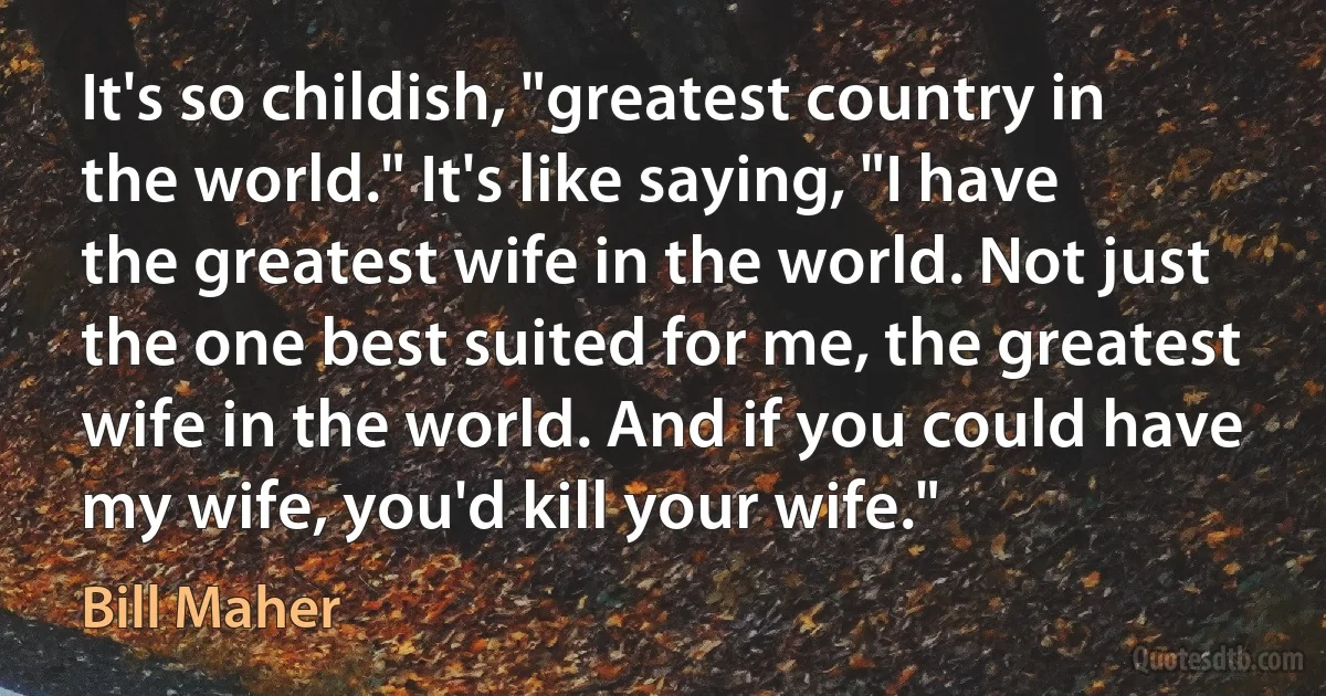 It's so childish, "greatest country in the world." It's like saying, "I have the greatest wife in the world. Not just the one best suited for me, the greatest wife in the world. And if you could have my wife, you'd kill your wife." (Bill Maher)