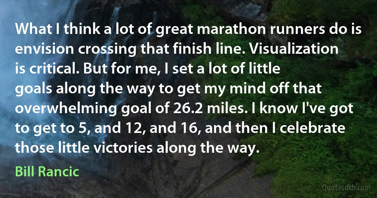 What I think a lot of great marathon runners do is envision crossing that finish line. Visualization is critical. But for me, I set a lot of little goals along the way to get my mind off that overwhelming goal of 26.2 miles. I know I've got to get to 5, and 12, and 16, and then I celebrate those little victories along the way. (Bill Rancic)