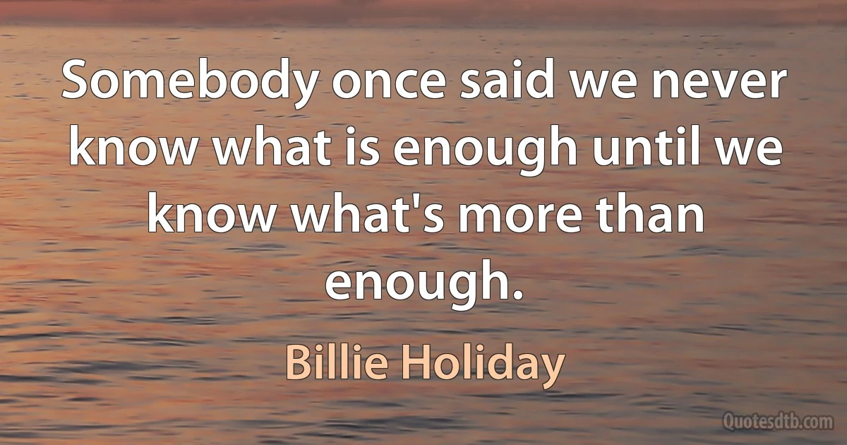 Somebody once said we never know what is enough until we know what's more than enough. (Billie Holiday)