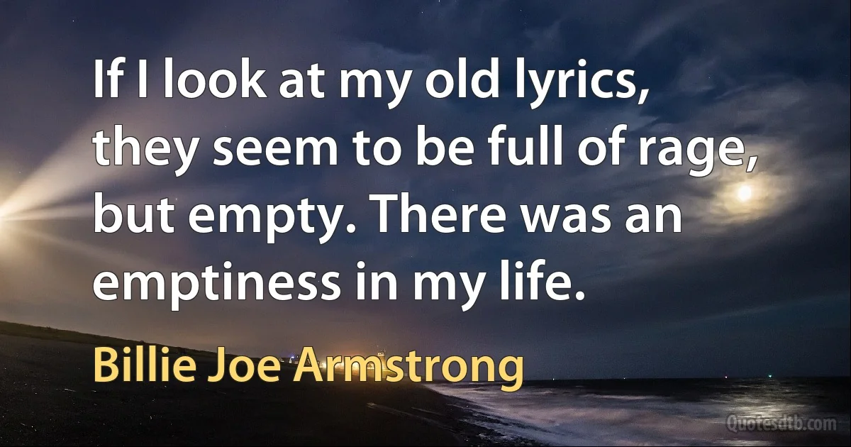 If I look at my old lyrics, they seem to be full of rage, but empty. There was an emptiness in my life. (Billie Joe Armstrong)