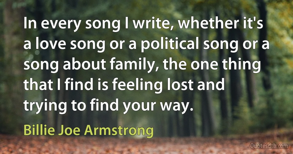 In every song I write, whether it's a love song or a political song or a song about family, the one thing that I find is feeling lost and trying to find your way. (Billie Joe Armstrong)