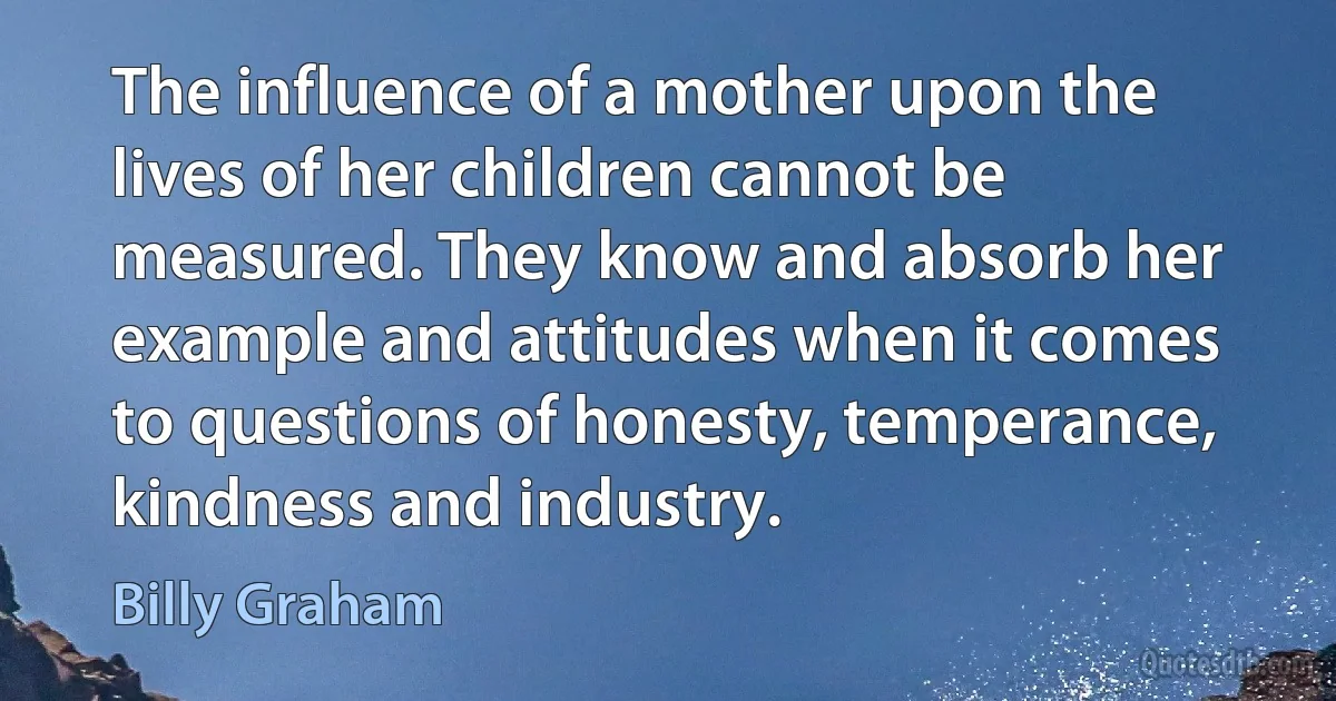 The influence of a mother upon the lives of her children cannot be measured. They know and absorb her example and attitudes when it comes to questions of honesty, temperance, kindness and industry. (Billy Graham)