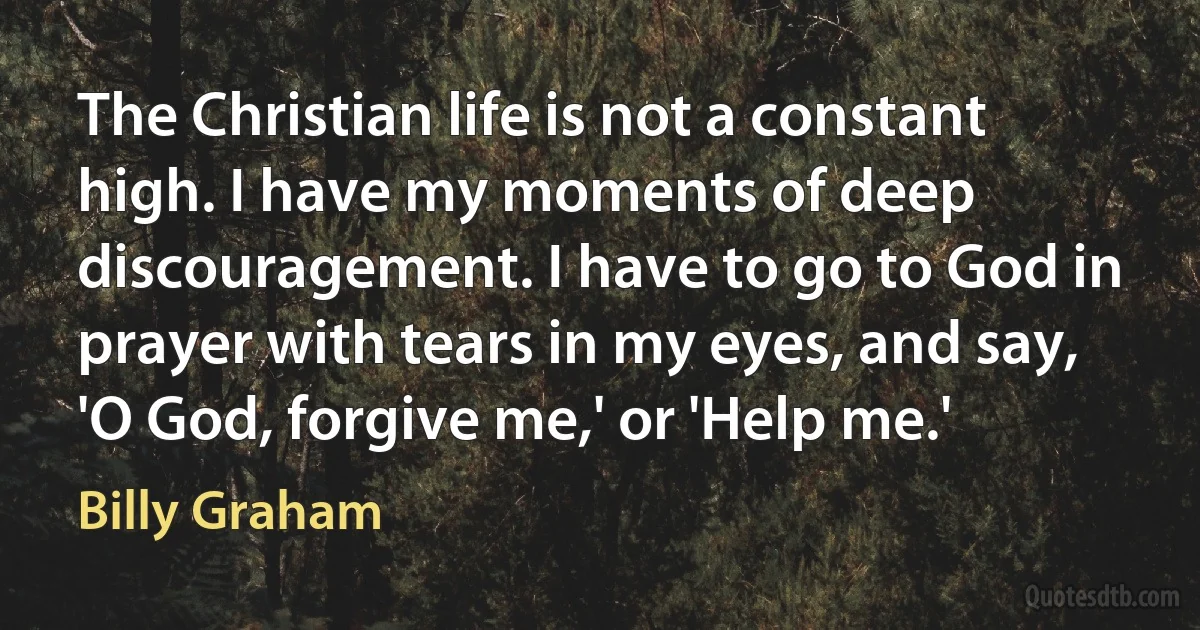 The Christian life is not a constant high. I have my moments of deep discouragement. I have to go to God in prayer with tears in my eyes, and say, 'O God, forgive me,' or 'Help me.' (Billy Graham)