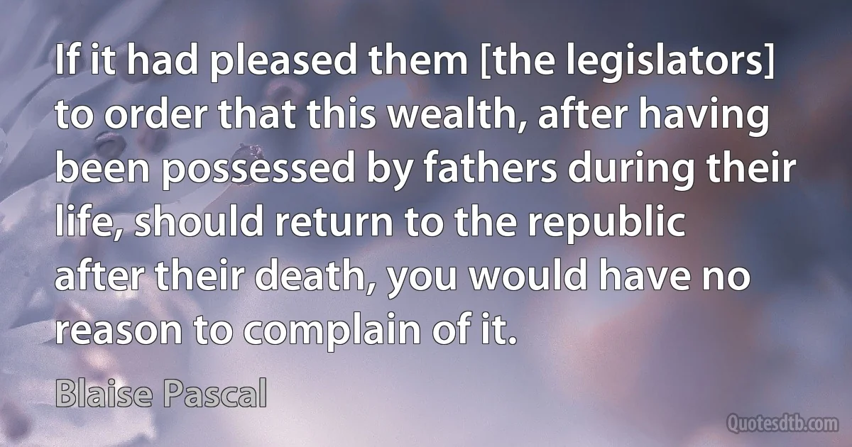 If it had pleased them [the legislators] to order that this wealth, after having been possessed by fathers during their life, should return to the republic after their death, you would have no reason to complain of it. (Blaise Pascal)