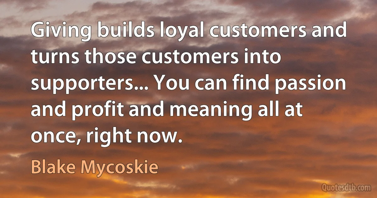 Giving builds loyal customers and turns those customers into supporters... You can find passion and profit and meaning all at once, right now. (Blake Mycoskie)