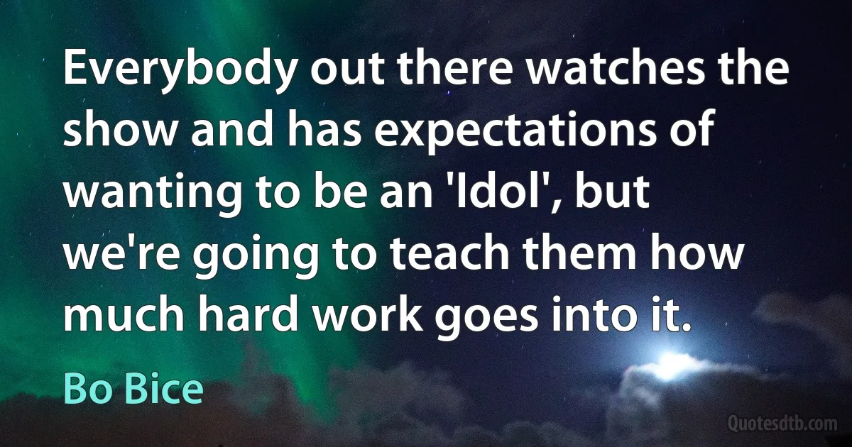 Everybody out there watches the show and has expectations of wanting to be an 'Idol', but we're going to teach them how much hard work goes into it. (Bo Bice)