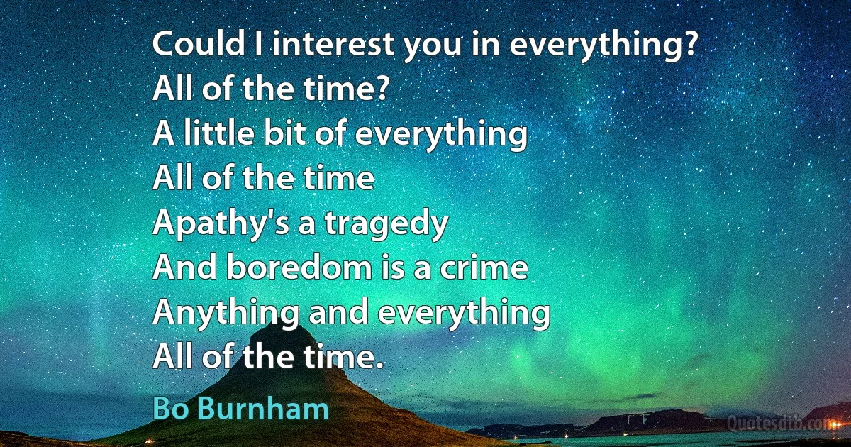 Could I interest you in everything?
All of the time?
A little bit of everything
All of the time
Apathy's a tragedy
And boredom is a crime
Anything and everything
All of the time. (Bo Burnham)