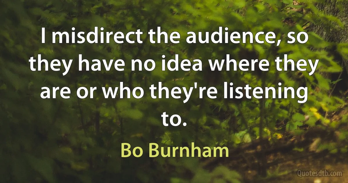 I misdirect the audience, so they have no idea where they are or who they're listening to. (Bo Burnham)