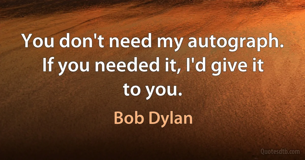 You don't need my autograph. If you needed it, I'd give it to you. (Bob Dylan)