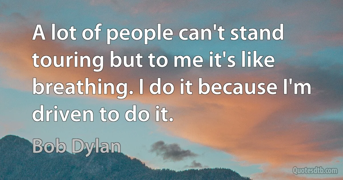 A lot of people can't stand touring but to me it's like breathing. I do it because I'm driven to do it. (Bob Dylan)