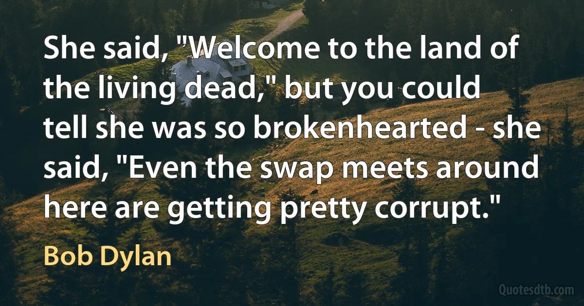She said, "Welcome to the land of the living dead," but you could tell she was so brokenhearted - she said, "Even the swap meets around here are getting pretty corrupt." (Bob Dylan)