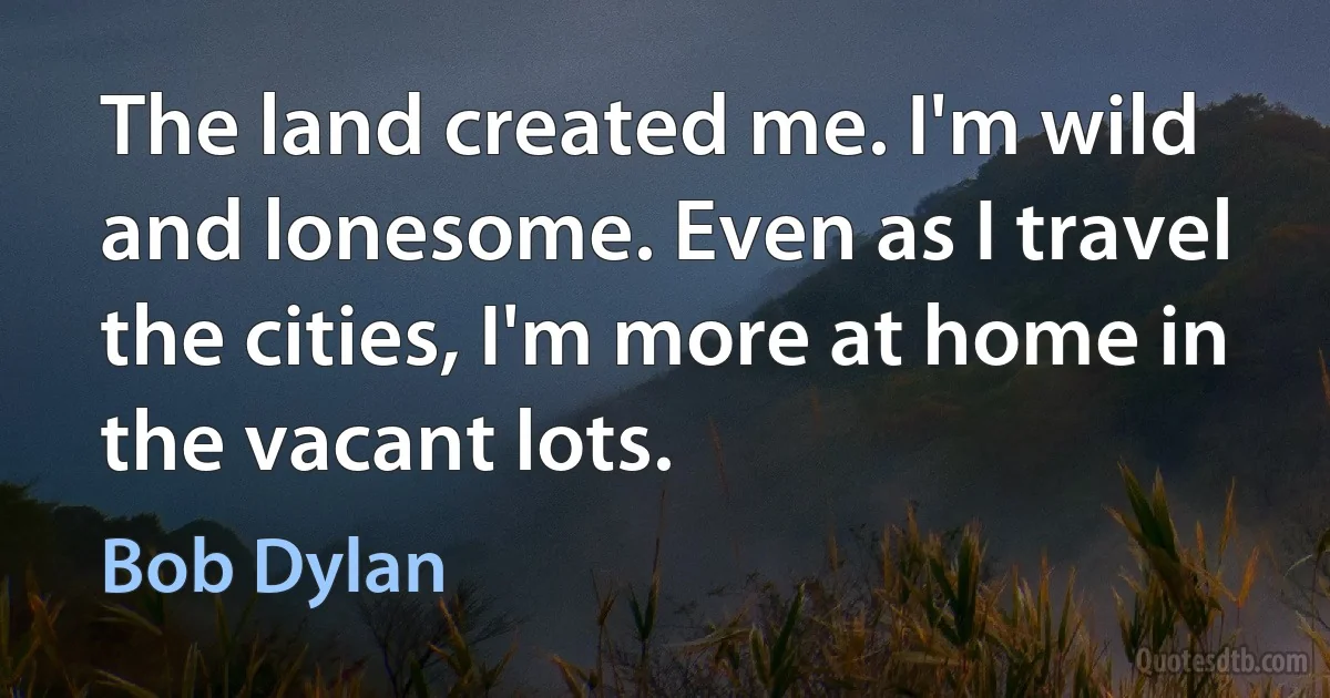 The land created me. I'm wild and lonesome. Even as I travel the cities, I'm more at home in the vacant lots. (Bob Dylan)