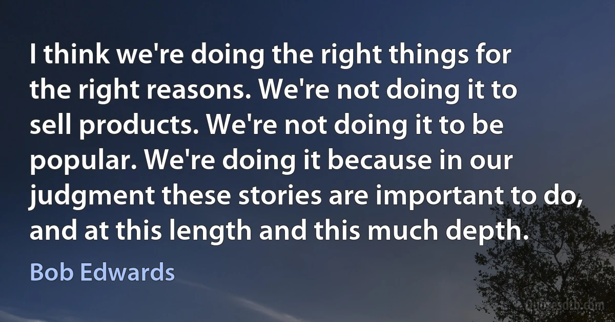 I think we're doing the right things for the right reasons. We're not doing it to sell products. We're not doing it to be popular. We're doing it because in our judgment these stories are important to do, and at this length and this much depth. (Bob Edwards)