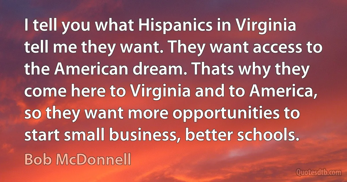 I tell you what Hispanics in Virginia tell me they want. They want access to the American dream. Thats why they come here to Virginia and to America, so they want more opportunities to start small business, better schools. (Bob McDonnell)