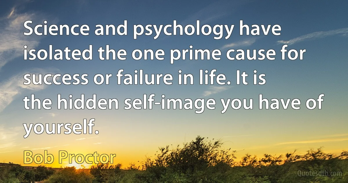 Science and psychology have isolated the one prime cause for success or failure in life. It is the hidden self-image you have of yourself. (Bob Proctor)