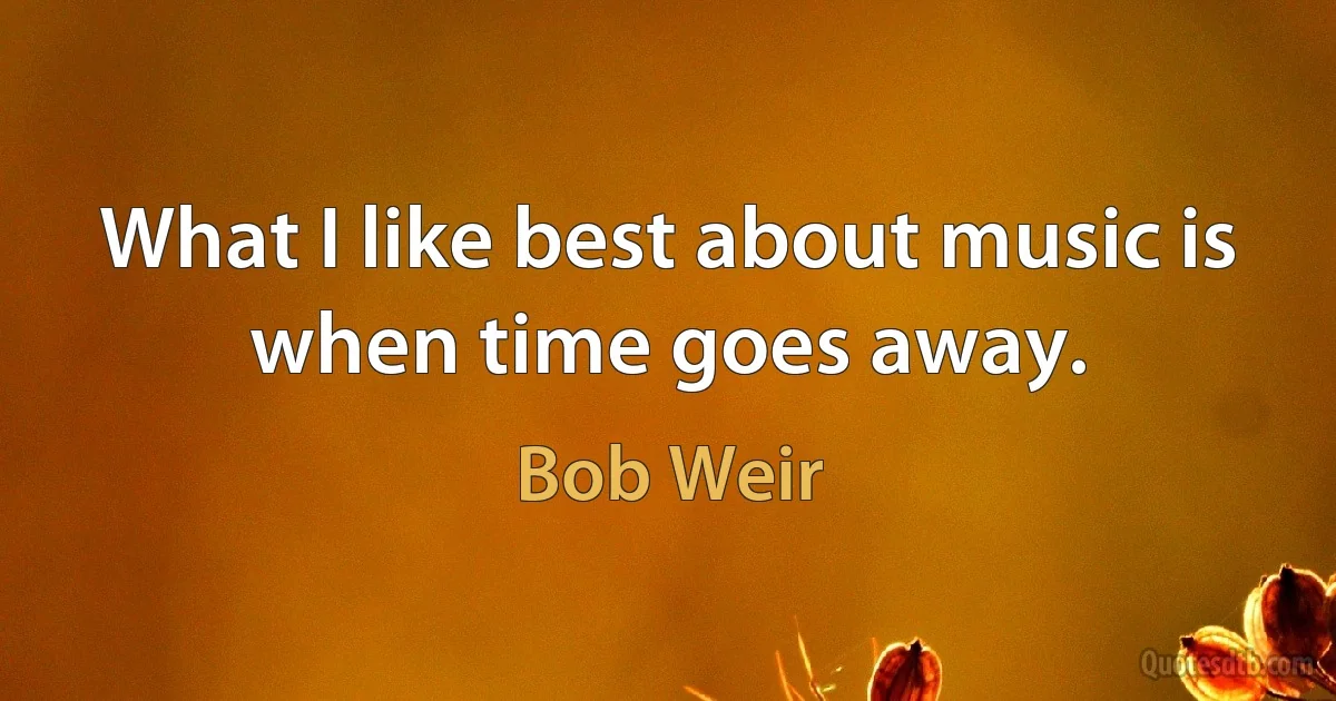 What I like best about music is when time goes away. (Bob Weir)