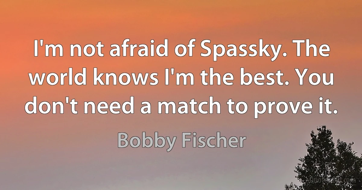 I'm not afraid of Spassky. The world knows I'm the best. You don't need a match to prove it. (Bobby Fischer)