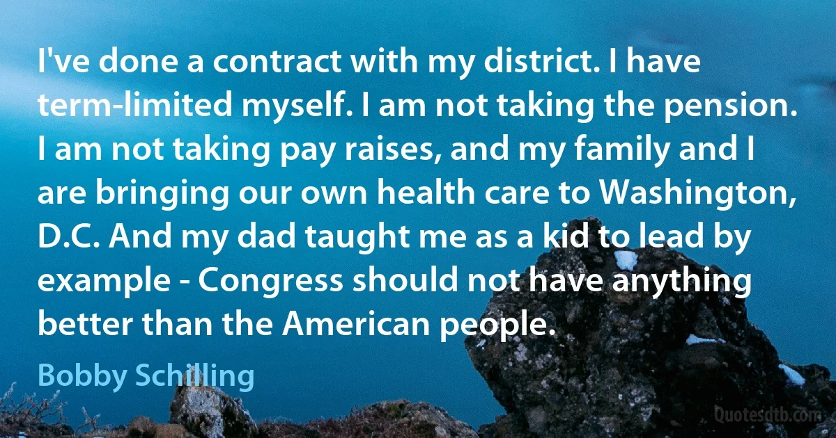 I've done a contract with my district. I have term-limited myself. I am not taking the pension. I am not taking pay raises, and my family and I are bringing our own health care to Washington, D.C. And my dad taught me as a kid to lead by example - Congress should not have anything better than the American people. (Bobby Schilling)