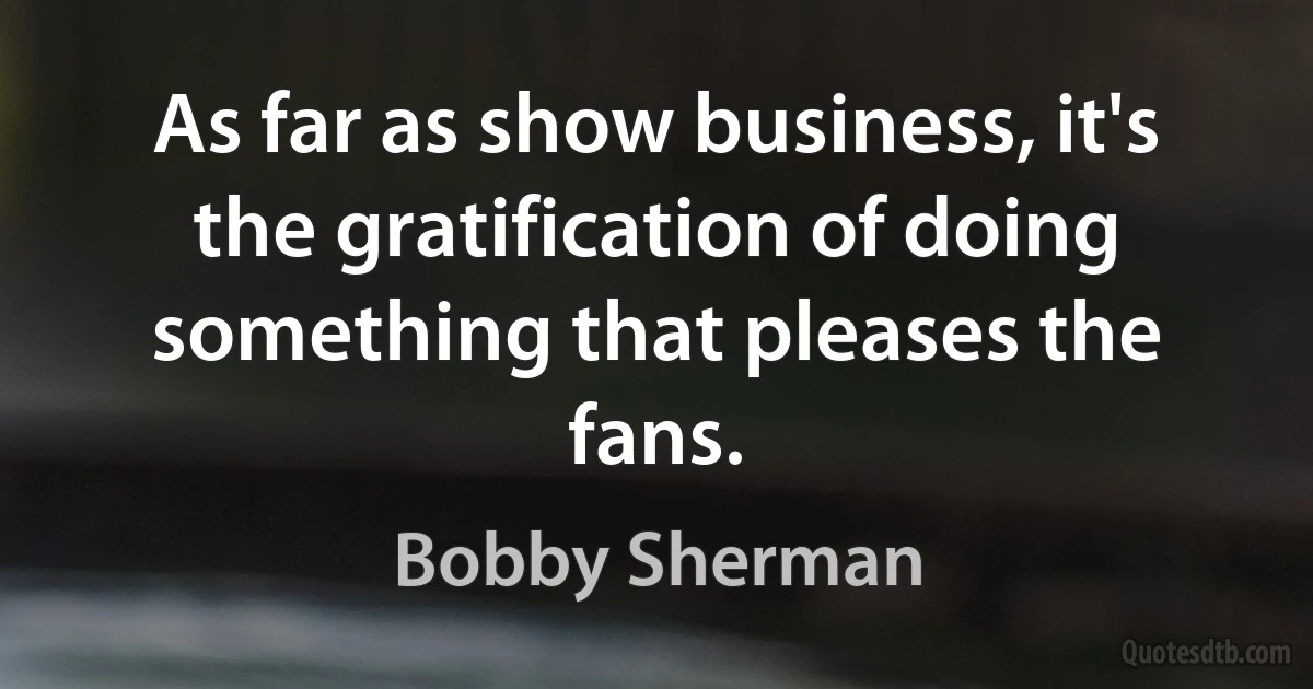 As far as show business, it's the gratification of doing something that pleases the fans. (Bobby Sherman)