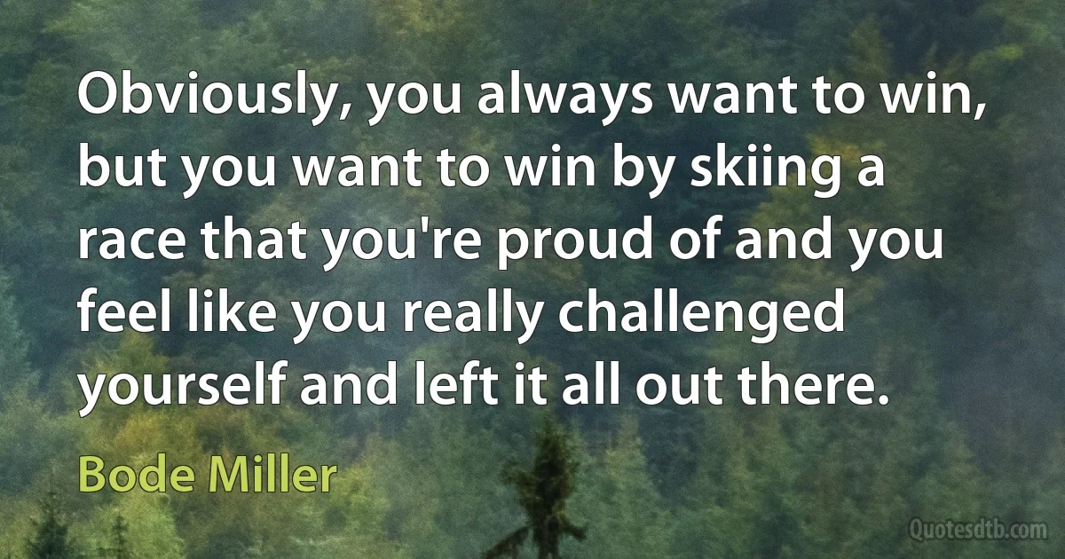 Obviously, you always want to win, but you want to win by skiing a race that you're proud of and you feel like you really challenged yourself and left it all out there. (Bode Miller)