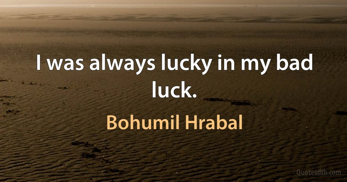 I was always lucky in my bad luck. (Bohumil Hrabal)