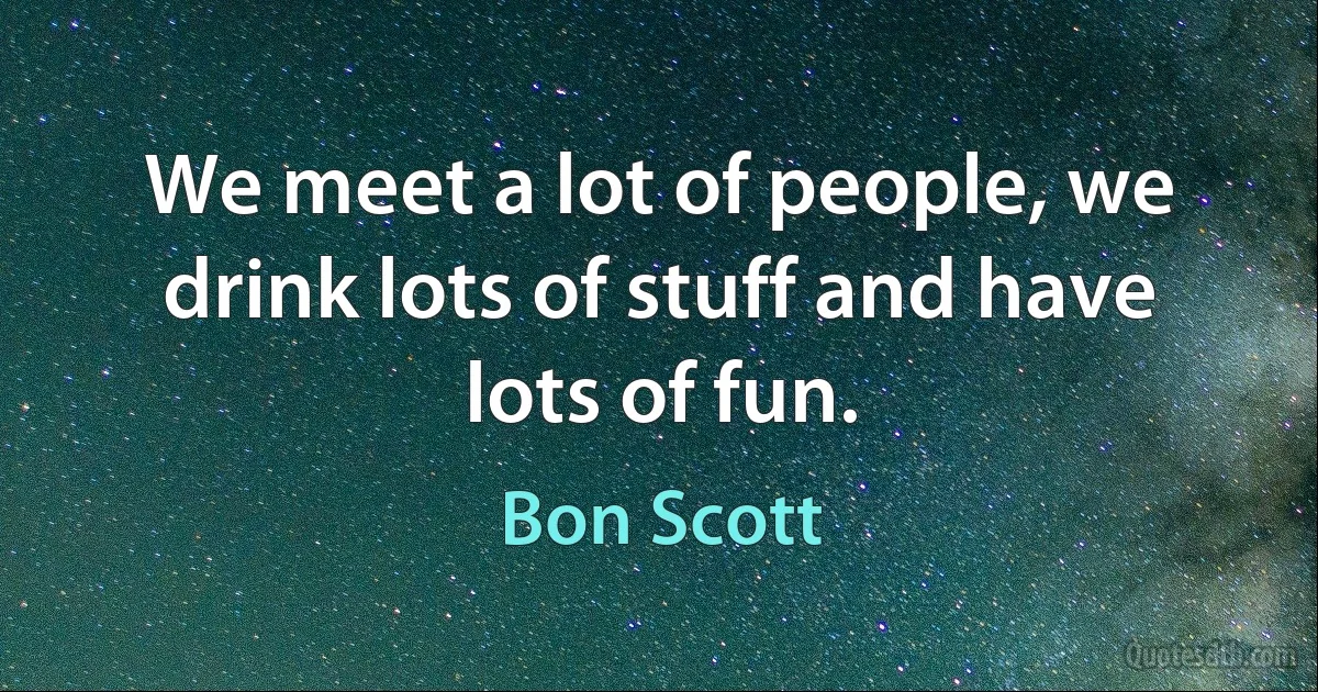 We meet a lot of people, we drink lots of stuff and have lots of fun. (Bon Scott)