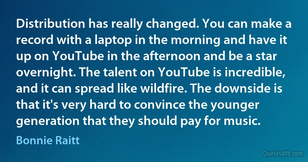 Distribution has really changed. You can make a record with a laptop in the morning and have it up on YouTube in the afternoon and be a star overnight. The talent on YouTube is incredible, and it can spread like wildfire. The downside is that it's very hard to convince the younger generation that they should pay for music. (Bonnie Raitt)