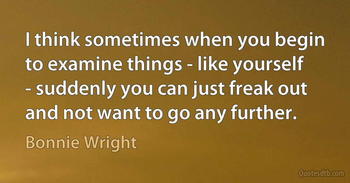 I think sometimes when you begin to examine things - like yourself - suddenly you can just freak out and not want to go any further. (Bonnie Wright)